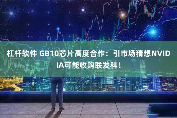 杠杆软件 GB10芯片高度合作：引市场猜想NVIDIA可能收购联发科！
