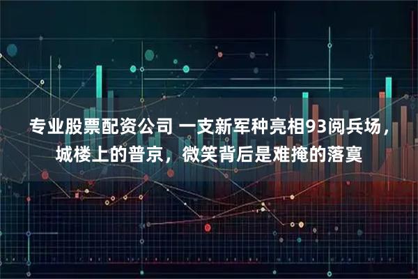 专业股票配资公司 一支新军种亮相93阅兵场，城楼上的普京，微笑背后是难掩的落寞