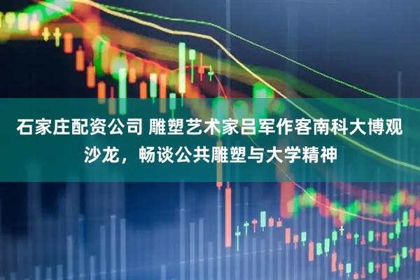 石家庄配资公司 雕塑艺术家吕军作客南科大博观沙龙，畅谈公共雕塑与大学精神