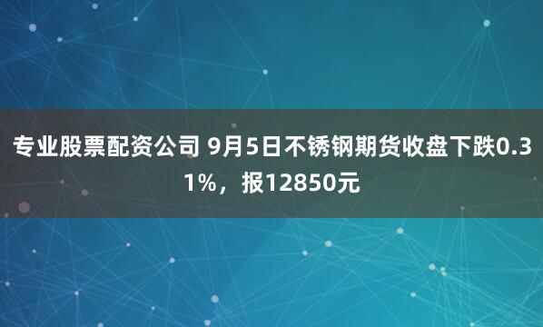 专业股票配资公司 9月5日不锈钢期货收盘下跌0.31%，报12850元