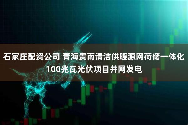 石家庄配资公司 青海贵南清洁供暖源网荷储一体化100兆瓦光伏项目并网发电