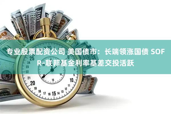 专业股票配资公司 美国债市：长端领涨国债 SOFR–联邦基金利率基差交投活跃