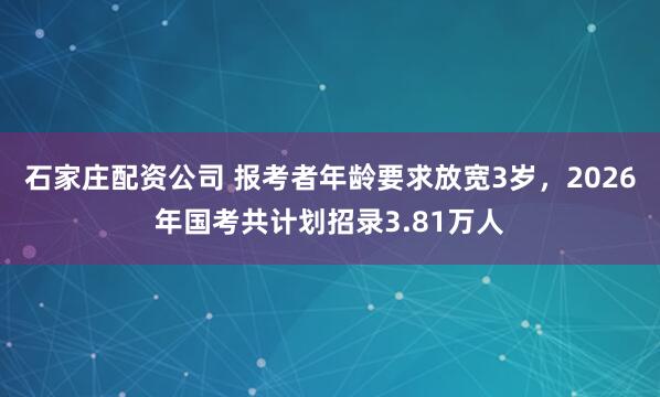 石家庄配资公司 报考者年龄要求放宽3岁，2026年国考共计划招录3.81万人