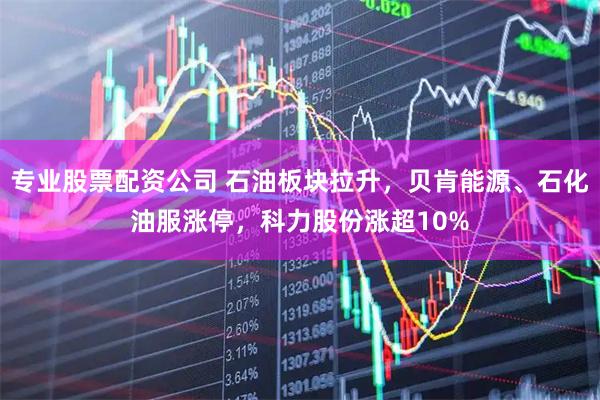 专业股票配资公司 石油板块拉升，贝肯能源、石化油服涨停，科力股份涨超10%