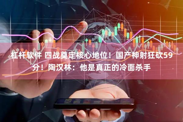 杠杆软件 四战奠定核心地位！国产神射狂砍59分！陶汉林：他是真正的冷面杀手
