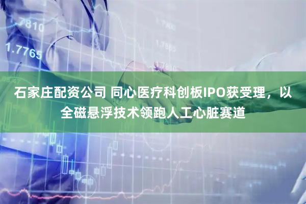 石家庄配资公司 同心医疗科创板IPO获受理，以全磁悬浮技术领跑人工心脏赛道