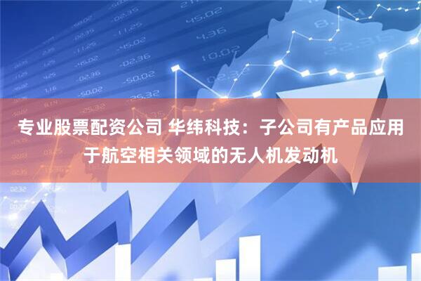 专业股票配资公司 华纬科技：子公司有产品应用于航空相关领域的无人机发动机