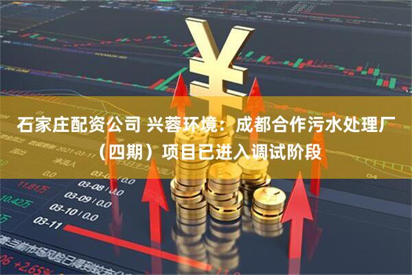 石家庄配资公司 兴蓉环境：成都合作污水处理厂（四期）项目已进入调试阶段