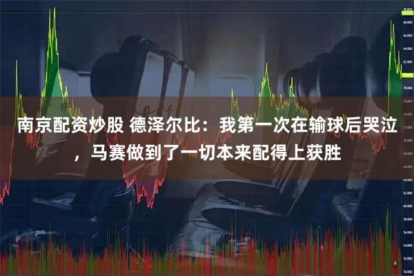 南京配资炒股 德泽尔比：我第一次在输球后哭泣，马赛做到了一切本来配得上获胜