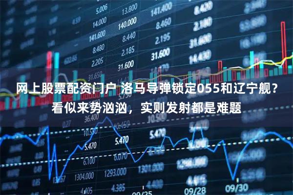 网上股票配资门户 洛马导弹锁定055和辽宁舰？看似来势汹汹，实则发射都是难题