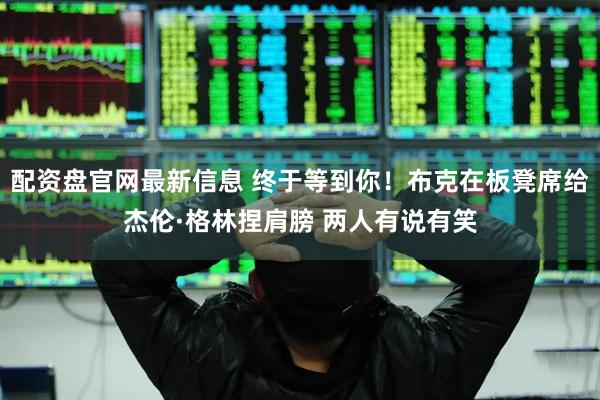 配资盘官网最新信息 终于等到你！布克在板凳席给杰伦·格林捏肩膀 两人有说有笑