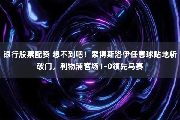 银行股票配资 想不到吧！索博斯洛伊任意球贴地斩破门，利物浦客场1-0领先马赛