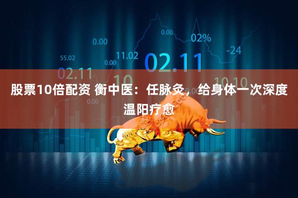 股票10倍配资 衡中医：任脉灸，给身体一次深度温阳疗愈