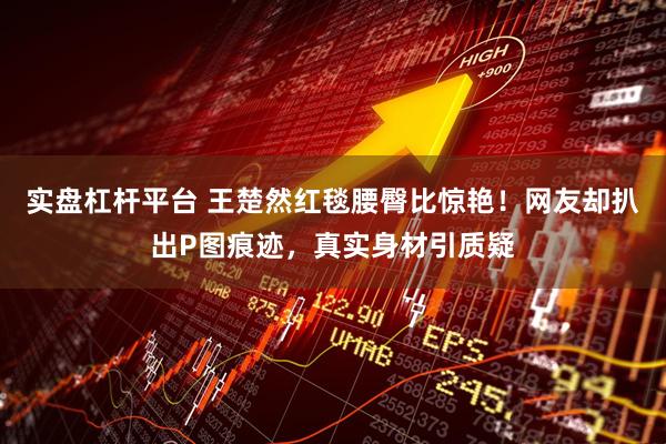 实盘杠杆平台 王楚然红毯腰臀比惊艳！网友却扒出P图痕迹，真实身材引质疑