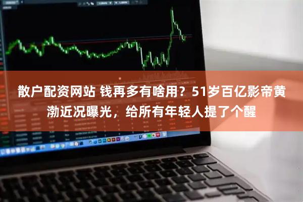 散户配资网站 钱再多有啥用？51岁百亿影帝黄渤近况曝光，给所有年轻人提了个醒