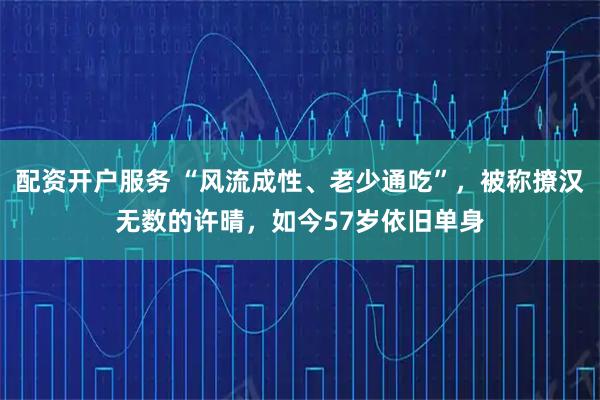 配资开户服务 “风流成性、老少通吃”，被称撩汉无数的许晴，如今57岁依旧单身