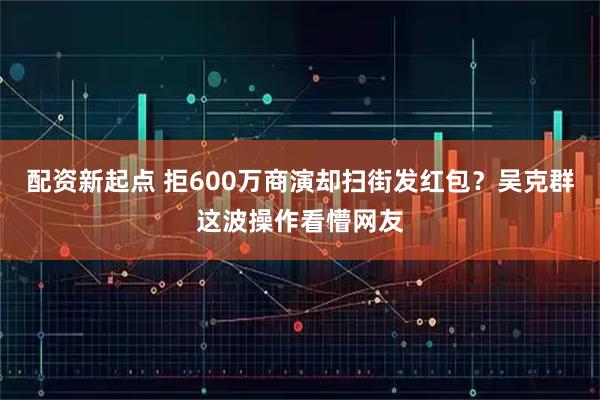 配资新起点 拒600万商演却扫街发红包？吴克群这波操作看懵网友