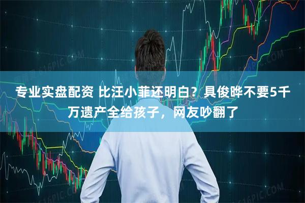专业实盘配资 比汪小菲还明白？具俊晔不要5千万遗产全给孩子，网友吵翻了