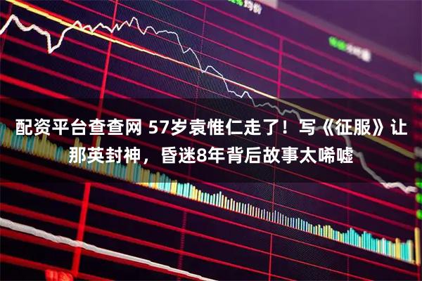 配资平台查查网 57岁袁惟仁走了！写《征服》让那英封神，昏迷8年背后故事太唏嘘