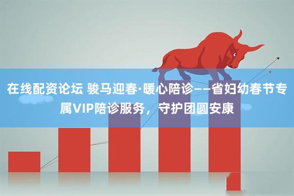 在线配资论坛 骏马迎春·暖心陪诊——省妇幼春节专属VIP陪诊服务，守护团圆安康