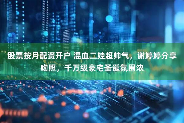 股票按月配资开户 混血二娃超帅气，谢婷婷分享吻照，千万级豪宅圣诞氛围浓