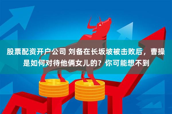 股票配资开户公司 刘备在长坂坡被击败后，曹操是如何对待他俩女儿的？你可能想不到