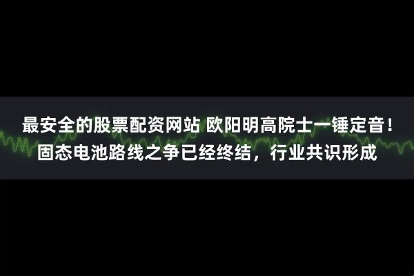 最安全的股票配资网站 欧阳明高院士一锤定音！固态电池路线之争已经终结，行业共识形成