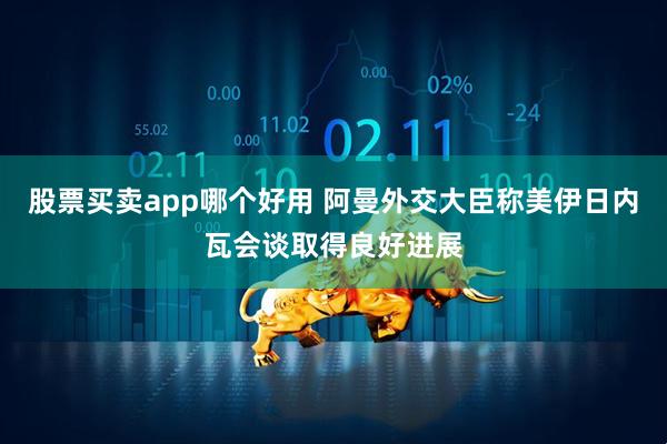 股票买卖app哪个好用 阿曼外交大臣称美伊日内瓦会谈取得良好进展