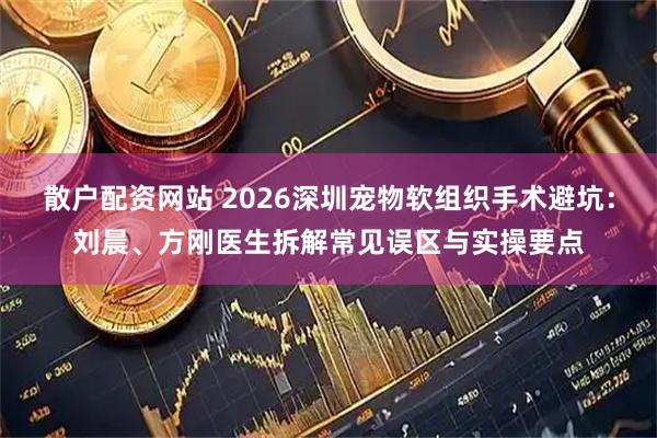 散户配资网站 2026深圳宠物软组织手术避坑：刘晨、方刚医生拆解常见误区与实操要点