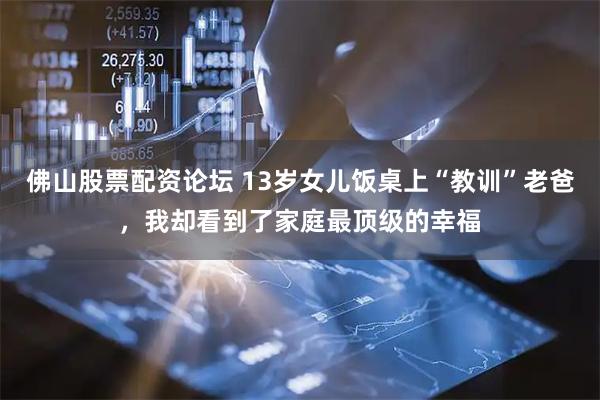 佛山股票配资论坛 13岁女儿饭桌上“教训”老爸，我却看到了家庭最顶级的幸福