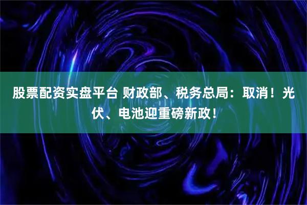 股票配资实盘平台 财政部、税务总局：取消！光伏、电池迎重磅新政！