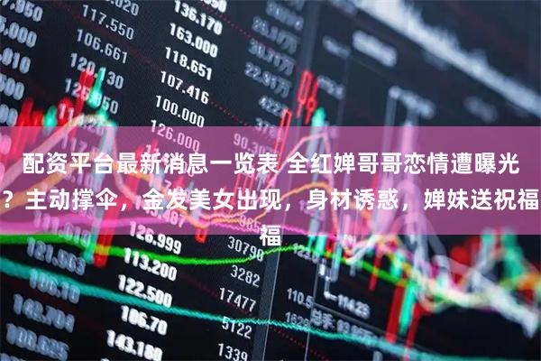 配资平台最新消息一览表 全红婵哥哥恋情遭曝光？主动撑伞，金发美女出现，身材诱惑，婵妹送祝福