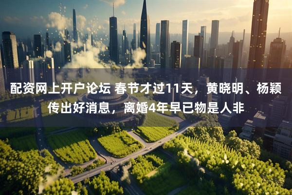 配资网上开户论坛 春节才过11天，黄晓明、杨颖传出好消息，离婚4年早已物是人非