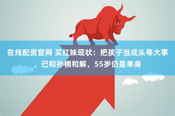 在线配资官网 买红妹现状：把孩子当成头等大事，已和孙楠和解，55岁仍是单身