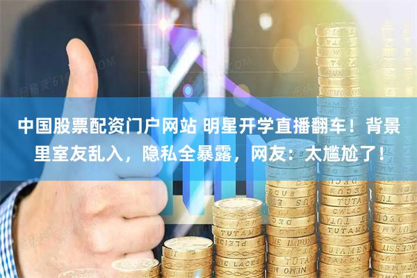 中国股票配资门户网站 明星开学直播翻车！背景里室友乱入，隐私全暴露，网友：太尴尬了！