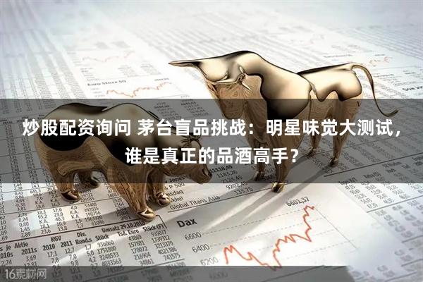 炒股配资询问 茅台盲品挑战：明星味觉大测试，谁是真正的品酒高手？
