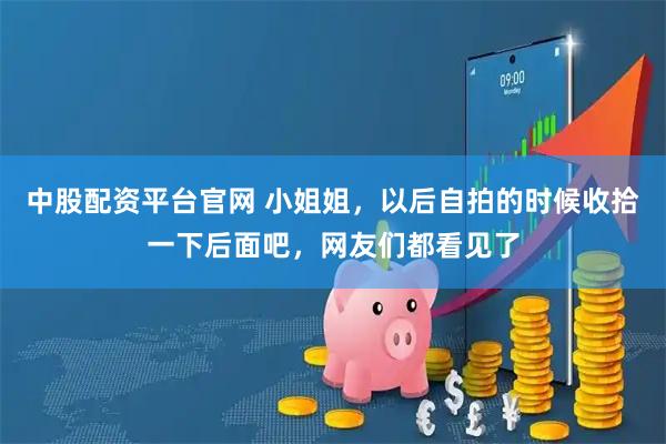 中股配资平台官网 小姐姐，以后自拍的时候收拾一下后面吧，网友们都看见了