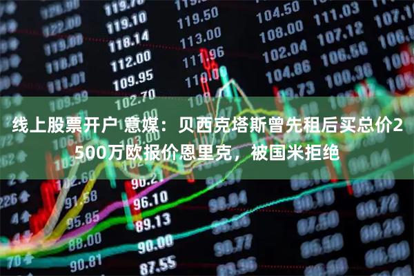线上股票开户 意媒：贝西克塔斯曾先租后买总价2500万欧报价恩里克，被国米拒绝