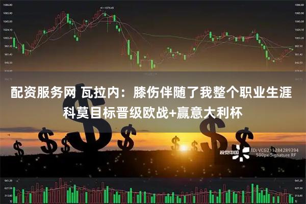 配资服务网 瓦拉内：膝伤伴随了我整个职业生涯 科莫目标晋级欧战+赢意大利杯