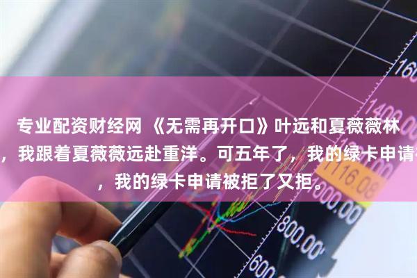 专业配资财经网 《无需再开口》叶远和夏薇薇林哲 为了爱情，我跟着夏薇薇远赴重洋。可五年了，我的绿卡申请被拒了又拒。