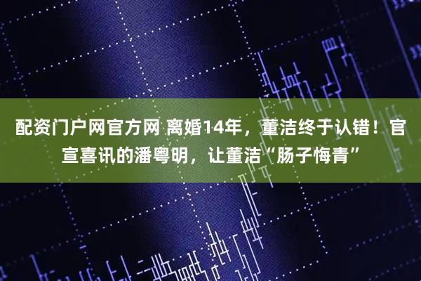 配资门户网官方网 离婚14年，董洁终于认错！官宣喜讯的潘粤明，让董洁“肠子悔青”