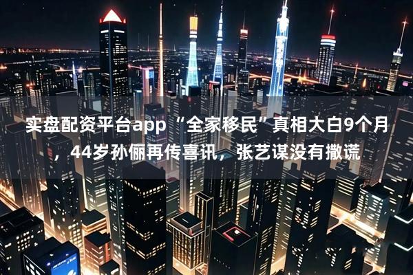 实盘配资平台app “全家移民”真相大白9个月，44岁孙俪再传喜讯，张艺谋没有撒谎