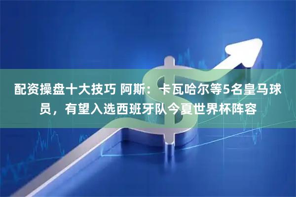 配资操盘十大技巧 阿斯：卡瓦哈尔等5名皇马球员，有望入选西班牙队今夏世界杯阵容
