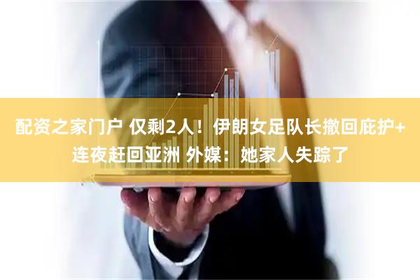 配资之家门户 仅剩2人！伊朗女足队长撤回庇护+连夜赶回亚洲 外媒：她家人失踪了