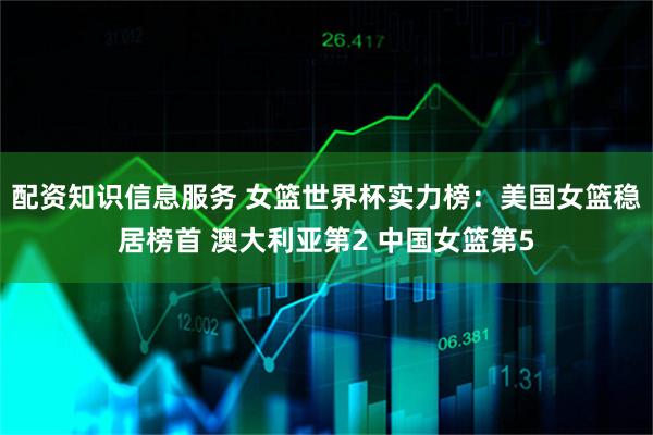 配资知识信息服务 女篮世界杯实力榜：美国女篮稳居榜首 澳大利亚第2 中国女篮第5