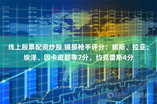 线上股票配资炒股 镜报枪手评分：赖斯、拉亚、埃泽、因卡皮耶等7分，约克雷斯4分