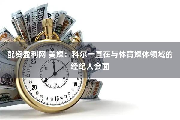 配资盈利网 美媒：科尔一直在与体育媒体领域的经纪人会面
