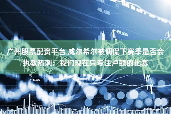广州股票配资平台 威尔希尔被调侃下赛季是否会执教热刺：我们现在只专注卢顿的比赛
