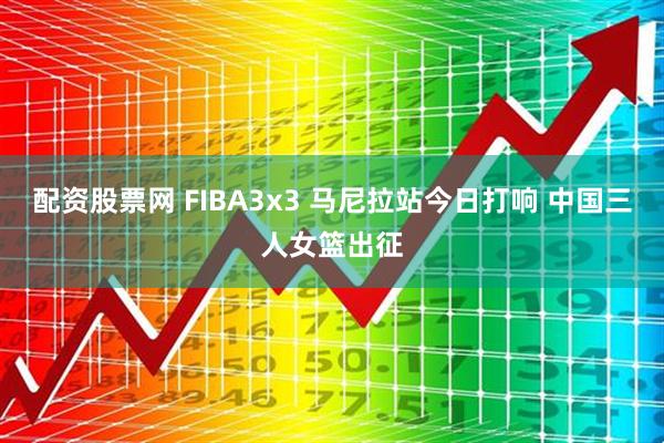 配资股票网 FIBA3x3 马尼拉站今日打响 中国三人女篮出征