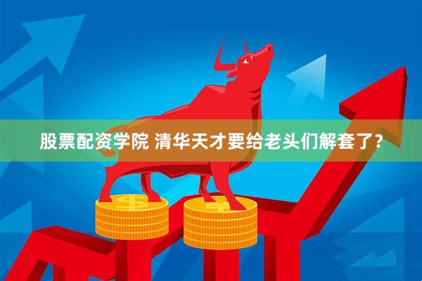 股票配资学院 清华天才要给老头们解套了？